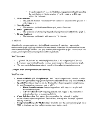  It uses the operation's bprop method (backpropagation method) to calculate
the contribution of C to the gradient of z with respect to V. This step
utilizes the chain rule.
4. Sum Gradients:
o The gradients from all consumers of V are summed to obtain the total gradient of z
with respect to V.
5. Store Gradient:
o The computed gradient is stored in the grad_table for future use.
6. Insert Operations:
o The operations created during the gradient computation are added to the graph G.
7. Return Gradient:
o The computed gradient of z with respect to V is returned.
In Essence:
Algorithm 6.6 implements the core logic of backpropagation. It recursively traverses the
computational graph, applying the chain rule at each node to compute the gradient of the output
with respect to the target variable. The bprop method of each operation plays a crucial role in this
process, enabling the efficient computation of local gradients.
Key Takeaways:
 Algorithm 6.6 provides the detailed implementation of the backpropagation process.
 It leverages recursion to efficiently compute gradients across the computational graph.
 The bprop method of each operation is central to the gradient computation process.
Example: Back-Propagation for MLP Training
Key Concepts:
 Focus on Multi-Layer Perceptrons (MLPs): This section provides a concrete example
of how the general backpropagation algorithm is applied to train a fully-connected MLP.
 Specific Operations: It delves into the details of how backpropagation is implemented
for specific operations commonly used in MLPs:
o Linear Transformations: Computing gradients with respect to weights and
biases in linear layers.
o Activation Functions: Computing gradients with respect to the parameters of
activation functions (e.g., sigmoid, ReLU).
 Chain Rule in Action: This section demonstrates how the chain rule is applied
recursively to compute the gradients for each layer, starting from the output layer and
moving backward.
 Computational Graph for MLP: It likely illustrates how the computational graph for an
MLP is structured and how backpropagation traverses this graph.
 