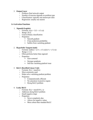 3. Output Layer
o Produces final network output
o Number of neurons depends on problem type
o Classification: typically one neuron per class
o Regression: usually one neuron
1.4 Activation Functions
1. Sigmoid (Logistic)
o Formula: σ(x) = 1/(1 + e^(-x))
o Range: [0,1]
o Used in binary classification
o Properties:
 Smooth gradient
 Clear prediction probability
 Suffers from vanishing gradient
2. Hyperbolic Tangent (tanh)
o Formula: tanh(x) = (e^x - e^(-x))/(e^x + e^(-x))
o Range: [-1,1]
o Often performs better than sigmoid
o Properties:
 Zero-centered
 Stronger gradients
 Still has vanishing gradient issue
3. ReLU (Rectified Linear Unit)
o Formula: f(x) = max(0,x)
o Most commonly used
o Helps solve vanishing gradient problem
o Properties:
 Computationally efficient
 No saturation in positive region
 Dying ReLU problem
4. Leaky ReLU
o Formula: f(x) = max(0.01x, x)
o Addresses dying ReLU problem
o Small negative slope
o Properties:
 Never completely dies
 Allows for negative values
 More robust than standard ReLU
 