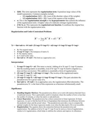  Ω(θ): This term represents the regularization term. It penalizes large values of the
model's parameters. Common examples include:
o L1 regularization: Ω(θ) = ||θ||₁ (sum of the absolute values of the weights)
o L2 regularization: Ω(θ) = ||θ||₂² (sum of the squares of the weights)
 α: This is the regularization strength or the hyperparameter that controls the influence
of the regularization term. A higher value of α indicates stronger regularization.
 J˜(θ; X, y): This represents the regularized cost function. It combines the original loss
function with the regularization term.
Regularization and Under-Constrained Problems
X+ = lim<sub>α→0</sub> (X<sup>T</sup>X + αI)<sup>-1</sup>X<sup>T</sup>
 X: The original matrix.
 X<sup>T</sup>: The transpose of matrix X.
 I: The identity matrix.
 α: A small scalar value.
 lim<sub>α→0</sub>: The limit as α approaches zero.
Interpretation:
1. X<sup>T</sup>X + αI: This term is crucial. Adding αI to X<sup>T</sup>X ensures
that the resulting matrix is invertible, even if X<sup>T</sup>X itself is singular (i.e.,
does not have an inverse). This addition is essentially a form of regularization.
2. (X<sup>T</sup>X + αI)<sup>-1</sup>: The inverse of the regularized matrix
(X<sup>T</sup>X + αI).
3. (X<sup>T</sup>X + αI)<sup>-1</sup>X<sup>T</sup>: This part calculates the
pseudoinverse for a given value of α.
4. lim<sub>α→0</sub>: As α approaches zero, the regularization effect diminishes. The
pseudoinverse X+ is the limit of this expression as α becomes infinitesimally small.
Significance:
 Handling Singular Matrices: The pseudoinverse allows us to work with matrices that don't have
a traditional inverse. This is particularly useful in situations where the number of rows is less than
the number of columns, or when the matrix is rank-deficient.
 Linear Regression: The pseudoinverse has a direct connection to linear regression. In linear
regression, we aim to find the best-fit line (or hyperplane) that minimizes the difference between
the predicted values and the actual values. 1
The pseudoinverse provides a way to compute the
optimal weights for the linear regression model, even when the data matrix (X) is not invertible.
 Regularization: The equation shows the connection between the pseudoinverse and
regularization. The addition of αI to X<sup>T</sup>X can be seen as a form of regularization,
similar to L2 regularization, which helps to stabilize the solution and improve its robustness.
 