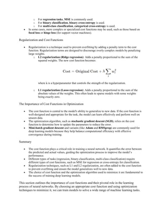 o For regression tasks, MSE is commonly used.
o For binary classification, binary cross-entropy is used.
o For multi-class classification, categorical cross-entropy is used.
 In some cases, more complex or specialized cost functions may be used, such as those based on
focal loss or hinge loss (for support vector machines).
Regularization and Cost Functions
 Regularization is a technique used to prevent overfitting by adding a penalty term to the cost
function. Regularization terms are designed to discourage overly complex models by penalizing
large weights.
o L2 regularization (Ridge regression): Adds a penalty proportional to the sum of the
squared weights. The new cost function becomes:
where λ is a hyperparameter that controls the strength of the regularization.
o L1 regularization (Lasso regression): Adds a penalty proportional to the sum of the
absolute values of the weights. This often leads to sparse models with some weights
being exactly zero.
The Importance of Cost Functions in Optimization
 The cost function is central to the model's ability to generalize to new data. If the cost function is
well-designed and appropriate for the task, the model can learn effectively and perform well on
unseen data.
 The optimization algorithm, such as stochastic gradient descent (SGD), relies on the cost
function to determine how to update the parameters to reduce the error.
 Mini-batch gradient descent and variants (like Adam and RMSprop) are commonly used for
deep learning models because they help balance computational efficiency with effective
convergence during training.
Summary
 The cost function plays a critical role in training a neural network. It quantifies the error between
the predicted and actual values, guiding the optimization process to improve the model’s
performance.
 Different types of tasks (regression, binary classification, multi-class classification) require
different types of cost functions, such as MSE for regression or cross-entropy for classification.
 Regularization techniques, such as L1 and L2 regularization, are often added to the cost function
to prevent overfitting and ensure the model generalizes well to new data.
 The choice of cost function and the optimization algorithm used to minimize it are fundamental to
the success of training deep learning models.
This section outlines the importance of cost functions and their pivotal role in the learning
process of neural networks. By choosing an appropriate cost function and using optimization
techniques to minimize it, we can train models to solve a wide range of machine learning tasks.
 