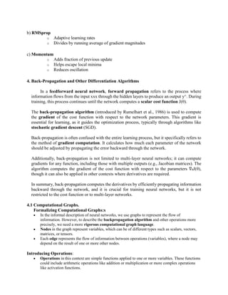 b) RMSprop
o Adaptive learning rates
o Divides by running average of gradient magnitudes
c) Momentum
o Adds fraction of previous update
o Helps escape local minima
o Reduces oscillation
4. Back-Propagation and Other Differentiation Algorithms
In a feedforward neural network, forward propagation refers to the process where
information flows from the input xxx through the hidden layers to produce an output y^. During
training, this process continues until the network computes a scalar cost function J(θ).
The back-propagation algorithm (introduced by Rumelhart et al., 1986) is used to compute
the gradient of the cost function with respect to the network parameters. This gradient is
essential for learning, as it guides the optimization process, typically through algorithms like
stochastic gradient descent (SGD).
Back-propagation is often confused with the entire learning process, but it specifically refers to
the method of gradient computation. It calculates how much each parameter of the network
should be adjusted by propagating the error backward through the network.
Additionally, back-propagation is not limited to multi-layer neural networks; it can compute
gradients for any function, including those with multiple outputs (e.g., Jacobian matrices). The
algorithm computes the gradient of the cost function with respect to the parameters ∇θJ(θ),
though it can also be applied in other contexts where derivatives are required.
In summary, back-propagation computes the derivatives by efficiently propagating information
backward through the network, and it is crucial for training neural networks, but it is not
restricted to the cost function or to multi-layer networks.
4.1 Computational Graphs.
Formalizing Computational Graphs:s
 In the informal description of neural networks, we use graphs to represent the flow of
information. However, to describe the backpropagation algorithm and other operations more
precisely, we need a more rigorous computational graph language.
 Nodes in the graph represent variables, which can be of different types such as scalars, vectors,
matrices, or tensors.
 Each edge represents the flow of information between operations (variables), where a node may
depend on the result of one or more other nodes.
Introducing Operations:
 Operations in this context are simple functions applied to one or more variables. These functions
could include arithmetic operations like addition or multiplication or more complex operations
like activation functions.
 