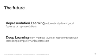 A NOT-SO-SHORT INTRODUCTION TO DEEP LEARNING NLP - FRANCESCO GADALETA
The future
Representation Learning automatically learn good
features or representations
Deep Learning learn multiple levels of representation with
increasing complexity and abstraction
10
 