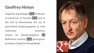 Geoffrey Hinton
Cognitive psychologist AND Professor
at University of Toronto AND one of
the first to demonstrate the use of
generalized backpropagation to train
multi-layer networks.
Known for Backpropagation OR
Boltzmann machine AND great-great-
grandson of logician George Boole
14
 