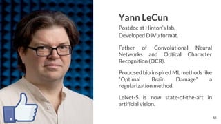 Yann LeCun
Postdoc at Hinton’s lab.
Developed DJVu format.
Father of Convolutional Neural
Networks and Optical Character
Recognition (OCR).
Proposed bio inspired ML methods like
“Optimal Brain Damage” a
regularization method.
LeNet-5 is now state-of-the-art in
artificial vision.
15
 