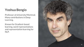 Yoshua Bengio
Professor at University Montreal.
Many contributions in Deep
Learning.
Known for Gradient-based
learning, word representations
and representation learning for
NLP.
16
 