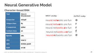 A NOT-SO-SHORT INTRODUCTION TO DEEP LEARNING NLP - FRANCESCO GADALETA
Neural Generative Model
Character-based RNN
Text Alice in
Wonderland
Corpus len 167546
Unique chars 85
# sequences 55842
Context chars 20
Epochs 280
CPU Intel i7
GPU NVIDIA 560M
RAM 16 GB
neural networks are fun
neural networks are fun
neural networks are fun
neural networks are fun
neural networks are fun
INPUT <20x85> OUTPUT <1x85>
o
r
r
f
e
28
 
