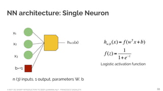 A NOT-SO-SHORT INTRODUCTION TO DEEP LEARNING NLP - FRANCESCO GADALETA
NN architecture: Single Neuron
n (3) inputs, 1 output, parameters W, b
x1
x2
x3
b=+1
hw,b(x)
Logistic activation function
33
 