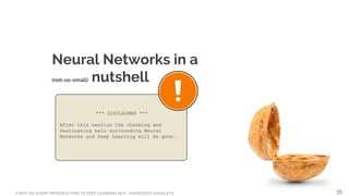 A NOT-SO-SHORT INTRODUCTION TO DEEP LEARNING NLP - FRANCESCO GADALETA
Neural Networks in a
(not-so-small) nutshell
*** DISCLAIMER ***
After this section the charming and
fascinating halo surrounding Neural
Networks and Deep Learning will be gone.
35
 