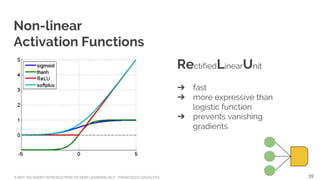 A NOT-SO-SHORT INTRODUCTION TO DEEP LEARNING NLP - FRANCESCO GADALETA
Non-linear
Activation Functions
RectifiedLinearUnit
➔ fast
➔ more expressive than
logistic function
➔ prevents vanishing
gradients
39
 