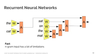 A NOT-SO-SHORT INTRODUCTION TO DEEP LEARNING NLP - FRANCESCO GADALETA
Recurrent Neural Networks
Fact:
n-gram input has a lot of limitations
42
 