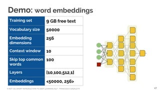 A NOT-SO-SHORT INTRODUCTION TO DEEP LEARNING NLP - FRANCESCO GADALETA
Demo: word embeddings
Training set 9 GB free text
Vocabulary size 50000
Embedding
dimensions
256
Context window 10
Skip top common
words
100
Layers [10,100,512,1]
Embeddings <50000, 256>
47
 