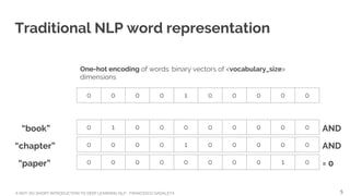 A NOT-SO-SHORT INTRODUCTION TO DEEP LEARNING NLP - FRANCESCO GADALETA
Traditional NLP word representation
0 0 0 0 1 0 0 0 0 0
One-hot encoding of words: binary vectors of <vocabulary_size>
dimensions
0 0 0 0 0 0 0 0 1 0
0 1 0 0 0 0 0 0 0 0
0 0 0 0 1 0 0 0 0 0
“book”
“chapter”
“paper”
AND
AND
= 0
5
 