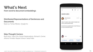 A NOT-SO-SHORT INTRODUCTION TO DEEP LEARNING NLP - FRANCESCO GADALETA
What’s Next
from word to document embeddings
Distributed Representations of Sentences and
Documents
Quoc Le, Tomas Mikolov, Google Inc
Skip-Thought Vectors
Ryan Kiros, Yukun Zhu, Ruslan Salakhutdinov, Richard S. Zemel,
Antonio Torralba, Raquel Urtasun, Sanja Fidler
51
 