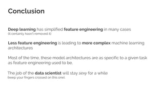 Deep learning has simplified feature engineering in many cases
(it certainly hasn't removed it)
Less feature engineering is leading to more complex machine learning
architectures
Most of the time, these model architectures are as specific to a given task
as feature engineering used to be.
Conclusion
The job of the data scientist will stay sexy for a while
(keep your fingers crossed on this one).
53
 