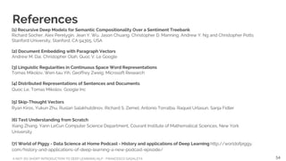 A NOT-SO-SHORT INTRODUCTION TO DEEP LEARNING NLP - FRANCESCO GADALETA
References
[1] Recursive Deep Models for Semantic Compositionality Over a Sentiment Treebank
Richard Socher, Alex Perelygin, Jean Y. Wu, Jason Chuang, Christopher D. Manning, Andrew Y. Ng and Christopher Potts
Stanford University, Stanford, CA 94305, USA
[2] Document Embedding with Paragraph Vectors
Andrew M. Dai, Christopher Olah, Quoc V. Le Google
[3] Linguistic Regularities in Continuous Space Word Representations
Tomas Mikolov, Wen-tau Yih, Geoffrey Zweig, Microsoft Research
[4] Distributed Representations of Sentences and Documents
Quoc Le, Tomas Mikolov, Google Inc
[5] Skip-Thought Vectors
Ryan Kiros, Yukun Zhu, Ruslan Salakhutdinov, Richard S. Zemel, Antonio Torralba, Raquel Urtasun, Sanja Fidler
[6] Text Understanding from Scratch
Xiang Zhang, Yann LeCun Computer Science Department, Courant Institute of Mathematical Sciences, New York
University
[7] World of Piggy - Data Science at Home Podcast - History and applications of Deep Learning http://worldofpiggy.
com/history-and-applications-of-deep-learning-a-new-podcast-episode/
54
 