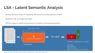 A NOT-SO-SHORT INTRODUCTION TO DEEP LEARNING NLP - FRANCESCO GADALETA
LSA - Latent Semantic Analysis
Words that are close in meaning will occur in similar pieces of text.
Good for not-so-large text data
SVD to reduce words and preserve similarity among paragraphs
paragraphs
words
Similarity = cosine(vec(w1), vec(w2))
Low-rank
No Polysemy
Poor Synonymy
Bag-of-word limitations (no order)
U
V
M=U *
Huge, Sparse, Noisy
7
X
word counts/paragraph
 