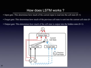 How does LSTM works ?
39
• Input gate: This determines how much of the current input is read into the cell state (0~1)
• Forget gate: This determines how much of the previous cell state is sent into the current cell state (0~1
• Output gate: This determines how much of the cell state is output into the hidden state (0~1)
 