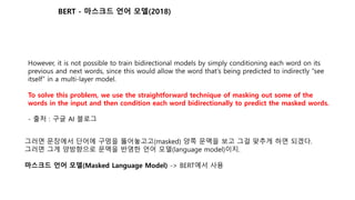 However, it is not possible to train bidirectional models by simply conditioning each word on its
previous and next words, since this would allow the word that's being predicted to indirectly “see
itself” in a multi-layer model.
To solve this problem, we use the straightforward technique of masking out some of the
words in the input and then condition each word bidirectionally to predict the masked words.
- 출처 : 구글 AI 블로그
그러면 문장에서 단어에 구멍을 뚫어놓고고(masked) 양쪽 문맥을 보고 그걸 맞추게 하면 되겠다.
그러면 그게 양방향으로 문맥을 반영한 언어 모델(language model)이지.
마스크드 언어 모델(Masked Language Model) -> BERT에서 사용
BERT - 마스크드 언어 모델(2018)
 