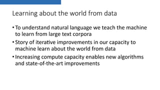 Learning about the world from data
•To understand natural language we teach the machine
to learn from large text corpora
•Story of itera8ve improvements in our capacity to
machine learn about the world from data
•Increasing compute capacity enables new algorithms
and state-of-the-art improvements
 