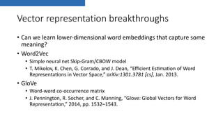 Vector representation breakthroughs
• Can we learn lower-dimensional word embeddings that capture some
meaning?
• Word2Vec
• Simple neural net Skip-Gram/CBOW model
• T. Mikolov, K. Chen, G. Corrado, and J. Dean, “Eﬃcient EsKmaKon of Word
RepresentaKons in Vector Space,” arXiv:1301.3781 [cs], Jan. 2013.
• GloVe
• Word-word co-occurrence matrix
• J. Pennington, R. Socher, and C. Manning, “Glove: Global Vectors for Word
RepresentaKon,” 2014, pp. 1532–1543.
 