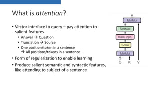 What is attention?
• Vector interface to query – pay attention to -
salient features
• Answer à Question
• Translation à Source
• One position/token in a sentence
à All positions/tokens in a sentence
• Form of regularization to enable learning
• Produce salient semantic and syntactic features,
like attending to subject of a sentence
 