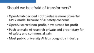 Should we be afraid of transformers?
•OpenAI lab decided not to release more powerful
GPT2 model because of AI safety concerns
•OpenAI started non-profit, now turned for-profit
•Push to make AI research private and proprietary for
AI safety and commercial gain
•Most public university AI labs bought by industry
 