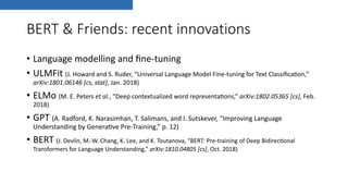BERT & Friends: recent innovations
• Language modelling and ﬁne-tuning
• ULMFit (J. Howard and S. Ruder, “Universal Language Model Fine-tuning for Text ClassiﬁcaDon,”
arXiv:1801.06146 [cs, stat], Jan. 2018)
• ELMo (M. E. Peters et al., “Deep contextualized word representaDons,” arXiv:1802.05365 [cs], Feb.
2018)
• GPT (A. Radford, K. Narasimhan, T. Salimans, and I. Sutskever, “Improving Language
Understanding by GeneraDve Pre-Training,” p. 12)
• BERT (J. Devlin, M.-W. Chang, K. Lee, and K. Toutanova, “BERT: Pre-training of Deep BidirecDonal
Transformers for Language Understanding,” arXiv:1810.04805 [cs], Oct. 2018)
 