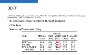 BERT
J. Devlin, M.-W. Chang, K. Lee, and K. Toutanova, “BERT: Pre-training of Deep Bidirectional Transformers for Language
Understanding,” arXiv:1810.04805 [cs], Oct. 2018.
• Bi-Directional model achieved through masking
• Cloze task
• Sentence/Phrase switching
 