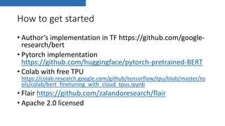 How to get started
• Author‘s implementation in TF https://github.com/google-
research/bert
• Pytorch implementation
https://github.com/huggingface/pytorch-pretrained-BERT
• Colab with free TPU
https://colab.research.google.com/github/tensorflow/tpu/blob/master/to
ols/colab/bert_finetuning_with_cloud_tpus.ipynb
• Flair https://github.com/zalandoresearch/flair
• Apache 2.0 licensed
 