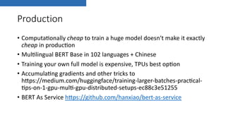 Production
• Computa(onally cheap to train a huge model doesn‘t make it exactly
cheap in produc(on
• Mul(lingual BERT Base in 102 languages + Chinese
• Training your own full model is expensive, TPUs best op(on
• Accumula(ng gradients and other tricks to
hIps://medium.com/huggingface/training-larger-batches-prac(cal-
(ps-on-1-gpu-mul(-gpu-distributed-setups-ec88c3e51255
• BERT As Service hIps://github.com/hanxiao/bert-as-service
 