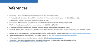 References
• J. Pennington, R. Socher, and C. Manning, “Glove: Global Vectors for Word Representa@on,” 2014
• T. Mikolov, K. Chen, G. Corrado, and J. Dean, “Eﬃcient Es@ma@on of Word Representa@ons in Vector Space,” arXiv:1301.3781 [cs], Jan. 2013.
• A. Vaswani et al., “APen@on Is All You Need,” arXiv:1706.03762 [cs], Jun. 2017.
• J. Howard and S. Ruder, “Universal Language Model Fine-tuning for Text Classiﬁca@on,” arXiv:1801.06146 [cs, stat], Jan. 2018.
• M. E. Peters et al., “Deep contextualized word representa@ons,” arXiv:1802.05365 [cs], Feb. 2018.
• A. Radford, K. Narasimhan, T. Salimans, and I. Sutskever, “Improving Language Understanding by Genera@ve Pre-Training,”.
• J. Devlin, M.-W. Chang, K. Lee, and K. Toutanova, “BERT: Pre-training of Deep Bidirec@onal Transformers for Language Understanding,” arXiv:1810.04805 [cs], Oct.
2018.
• Alammar, Jay. n.d. “The Illustrated BERT, ELMo, and Co. (How NLP Cracked Transfer Learning).” Accessed May 22, 2019. hPps://jalammar.github.io/illustrated-bert/.
• “BePer Language Models and Their Implica@ons.” 2019. OpenAI. February 14, 2019. hPps://openai.com/blog/bePer-language-models/.
• “NLP’s ImageNet Moment Has Arrived.” 2018. Sebas@an Ruder. July 12, 2018. hPp://ruder.io/nlp-imagenet/.
• “Transformer: A Novel Neural Network Architecture for Language Understanding.” n.d. Google AI Blog (blog). Accessed May 22, 2019.
hPp://ai.googleblog.com/2017/08/transformer-novel-neural-network.html.
 