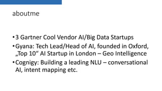 aboutme
•3 Gartner Cool Vendor AI/Big Data Startups
•Gyana: Tech Lead/Head of AI, founded in Oxford,
„Top 10“ AI Startup in London – Geo Intelligence
•Cognigy: Building a leading NLU – conversational
AI, intent mapping etc.
 