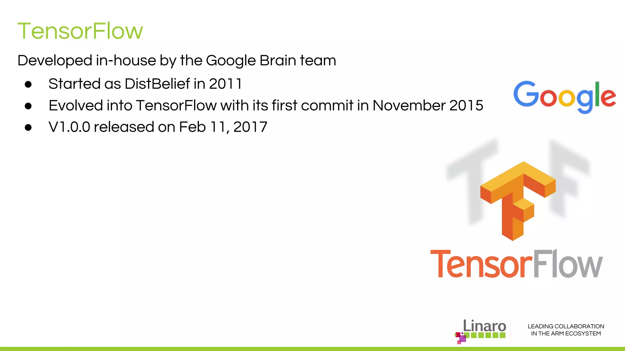 LEADING COLLABORATION
IN THE ARM ECOSYSTEM
TensorFlow
Developed in-house by the Google Brain team
● Started as DistBelief in 2011
● Evolved into TensorFlow with its first commit in November 2015
● V1.0.0 released on Feb 11, 2017
 