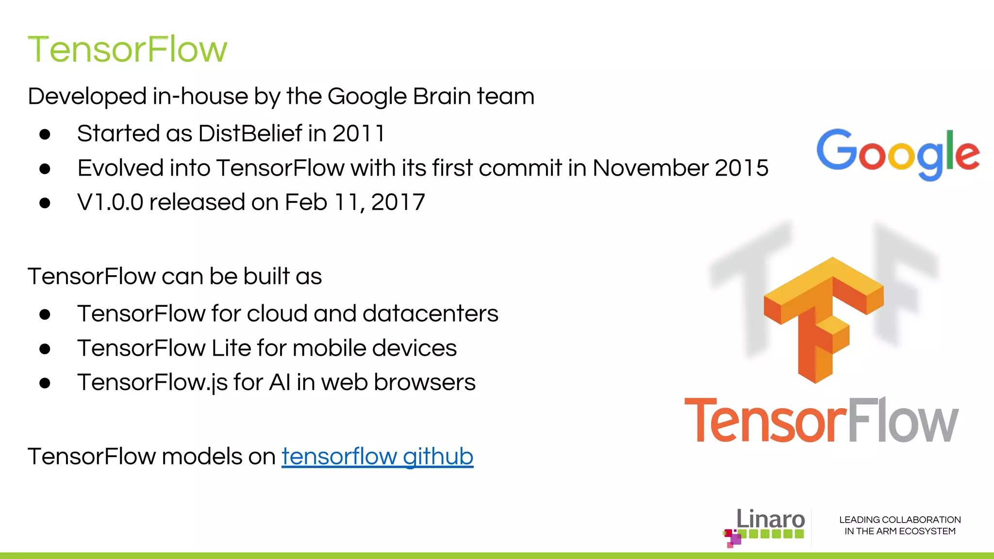 LEADING COLLABORATION
IN THE ARM ECOSYSTEM
TensorFlow
Developed in-house by the Google Brain team
● Started as DistBelief in 2011
● Evolved into TensorFlow with its first commit in November 2015
● V1.0.0 released on Feb 11, 2017
TensorFlow can be built as
● TensorFlow for cloud and datacenters
● TensorFlow Lite for mobile devices
● TensorFlow.js for AI in web browsers
TensorFlow models on tensorflow github
 