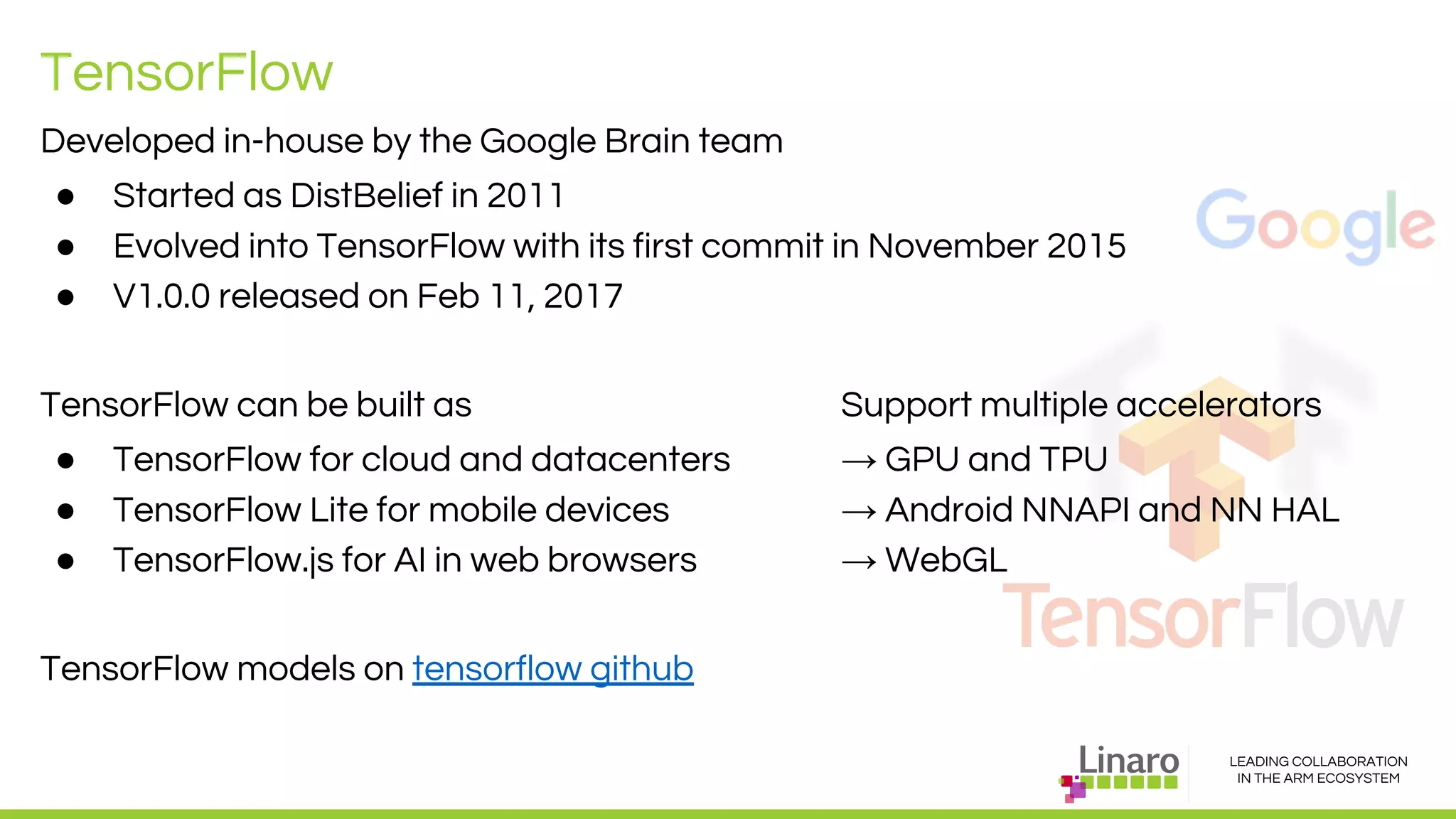 LEADING COLLABORATION
IN THE ARM ECOSYSTEM
TensorFlow
Developed in-house by the Google Brain team
● Started as DistBelief in 2011
● Evolved into TensorFlow with its first commit in November 2015
● V1.0.0 released on Feb 11, 2017
TensorFlow can be built as Support multiple accelerators
● TensorFlow for cloud and datacenters → GPU and TPU
● TensorFlow Lite for mobile devices → Android NNAPI and NN HAL
● TensorFlow.js for AI in web browsers → WebGL
TensorFlow models on tensorflow github
 