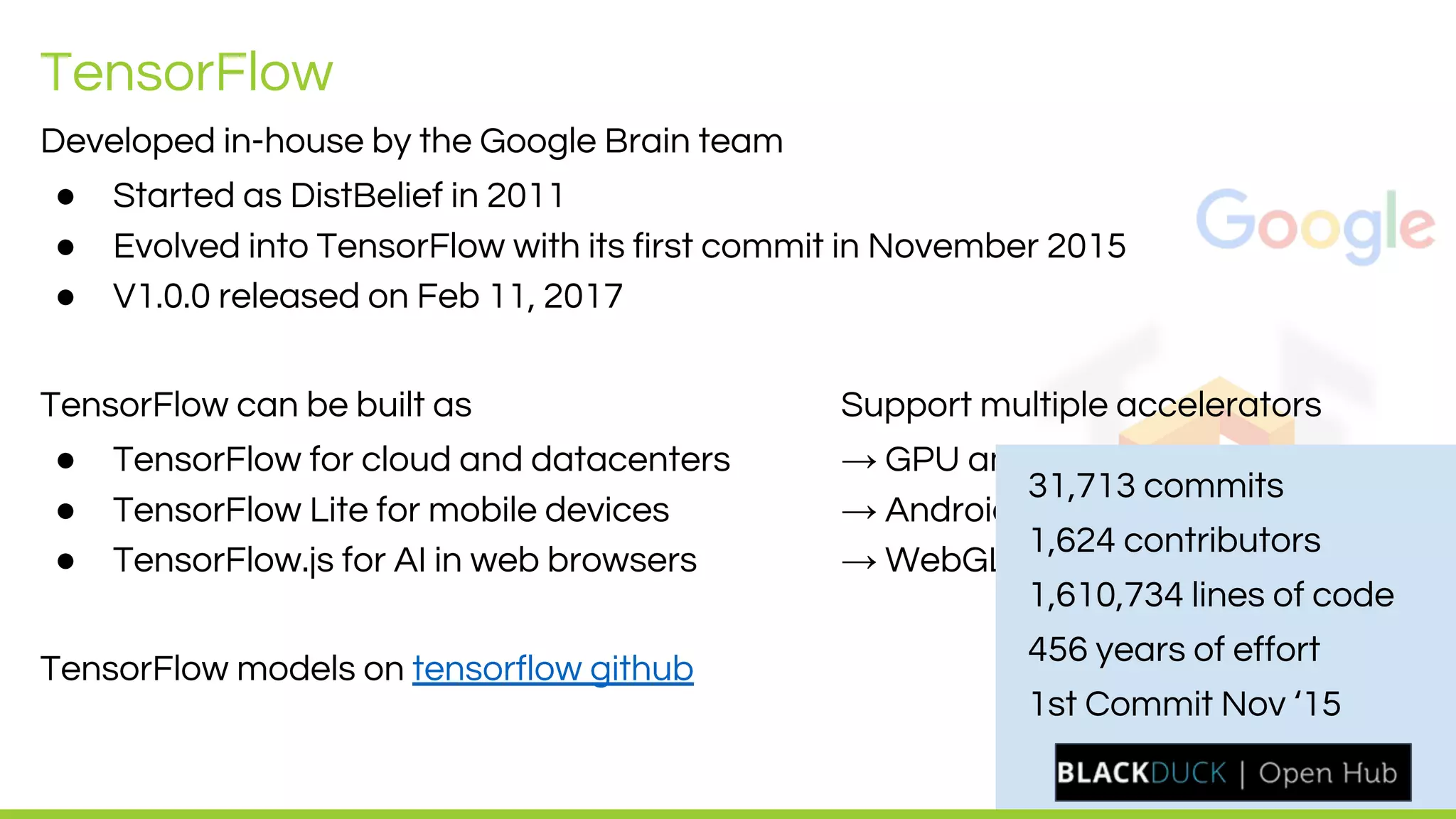 LEADING COLLABORATION
IN THE ARM ECOSYSTEM
TensorFlow
Developed in-house by the Google Brain team
● Started as DistBelief in 2011
● Evolved into TensorFlow with its first commit in November 2015
● V1.0.0 released on Feb 11, 2017
TensorFlow can be built as Support multiple accelerators
● TensorFlow for cloud and datacenters → GPU and TPU
● TensorFlow Lite for mobile devices → Android NNAPI and NN HAL
● TensorFlow.js for AI in web browsers → WebGL
TensorFlow models on tensorflow github
31,713 commits
1,624 contributors
1,610,734 lines of code
456 years of effort
1st Commit Nov ‘15
 