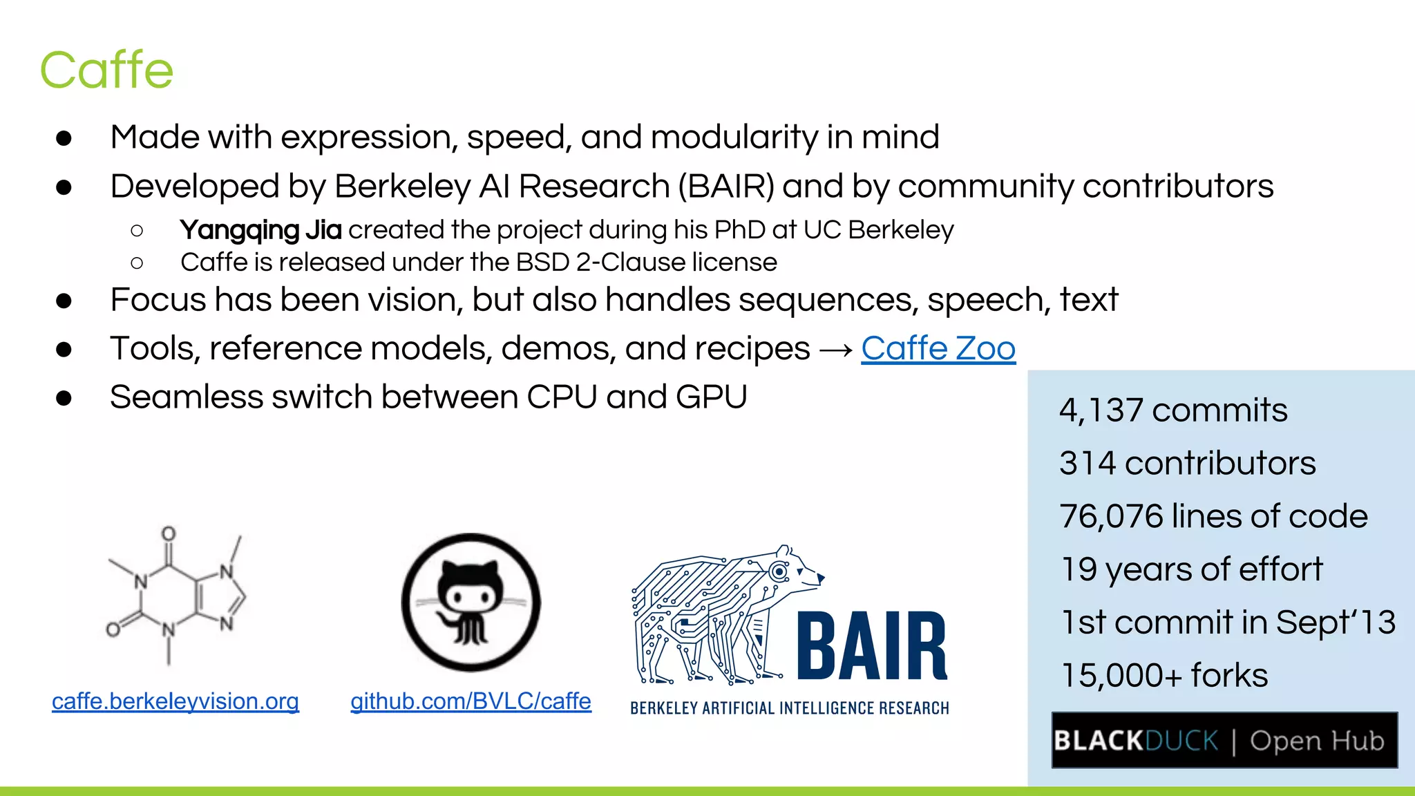 LEADING COLLABORATION
IN THE ARM ECOSYSTEM
Caffe
● Made with expression, speed, and modularity in mind
● Developed by Berkeley AI Research (BAIR) and by community contributors
○ Yangqing Jia created the project during his PhD at UC Berkeley
○ Caffe is released under the BSD 2-Clause license
● Focus has been vision, but also handles sequences, speech, text
● Tools, reference models, demos, and recipes → Caffe Zoo
● Seamless switch between CPU and GPU
caffe.berkeleyvision.org github.com/BVLC/caffe
4,137 commits
314 contributors
76,076 lines of code
19 years of effort
1st commit in Sept‘13
15,000+ forks
 