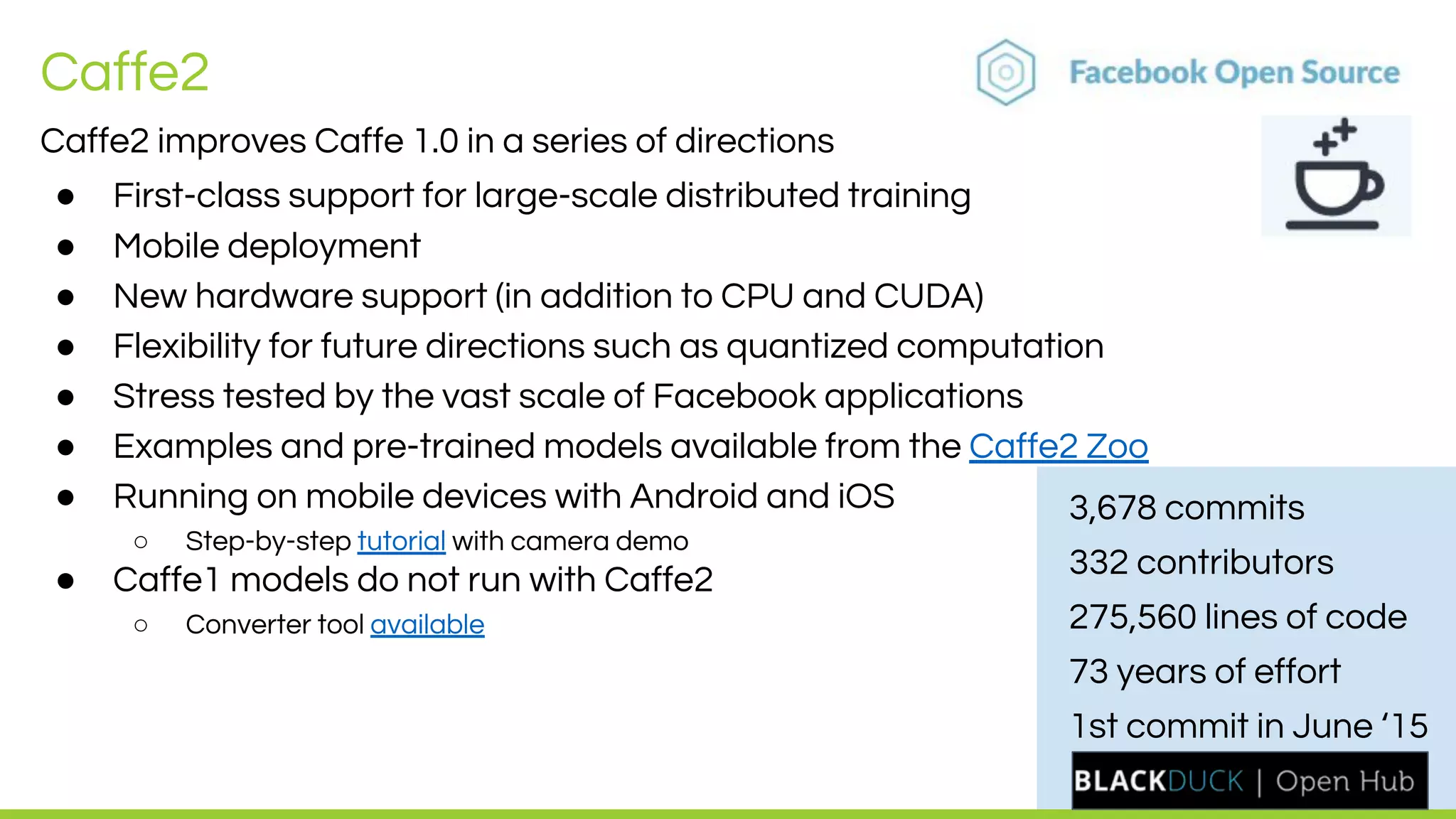 LEADING COLLABORATION
IN THE ARM ECOSYSTEM
Caffe2
Caffe2 improves Caffe 1.0 in a series of directions
● First-class support for large-scale distributed training
● Mobile deployment
● New hardware support (in addition to CPU and CUDA)
● Flexibility for future directions such as quantized computation
● Stress tested by the vast scale of Facebook applications
● Examples and pre-trained models available from the Caffe2 Zoo
● Running on mobile devices with Android and iOS
○ Step-by-step tutorial with camera demo
● Caffe1 models do not run with Caffe2
○ Converter tool available
3,678 commits
332 contributors
275,560 lines of code
73 years of effort
1st commit in June ‘15
 
