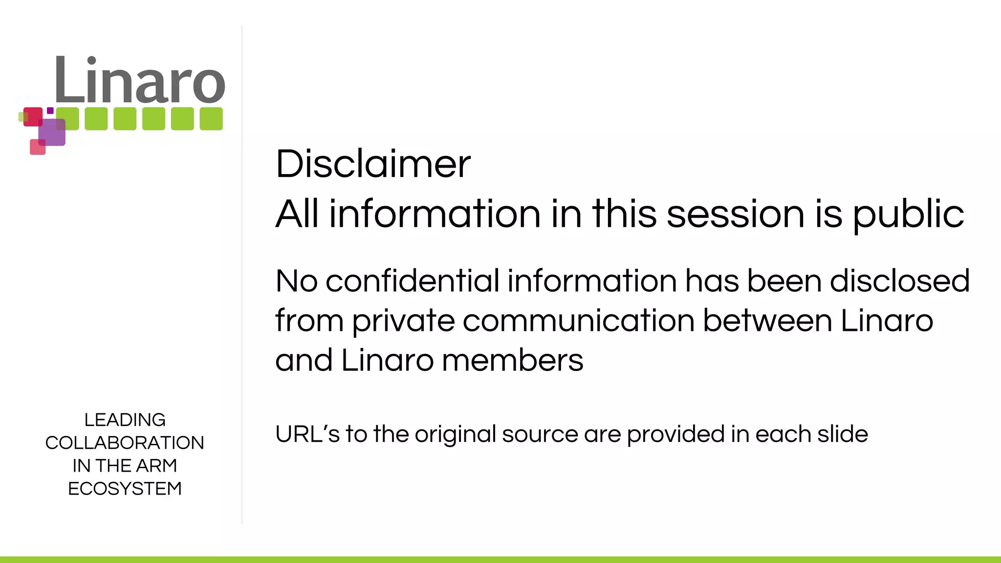 LEADING
COLLABORATION
IN THE ARM
ECOSYSTEM
Disclaimer
All information in this session is public
No confidential information has been disclosed
from private communication between Linaro
and Linaro members
URL’s to the original source are provided in each slide
 
