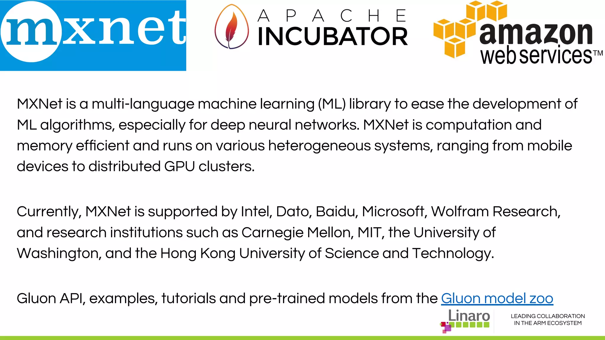 LEADING COLLABORATION
IN THE ARM ECOSYSTEM
MxNet
MXNet is a multi-language machine learning (ML) library to ease the development of
ML algorithms, especially for deep neural networks. MXNet is computation and
memory efﬁcient and runs on various heterogeneous systems, ranging from mobile
devices to distributed GPU clusters.
Currently, MXNet is supported by Intel, Dato, Baidu, Microsoft, Wolfram Research,
and research institutions such as Carnegie Mellon, MIT, the University of
Washington, and the Hong Kong University of Science and Technology.
Gluon API, examples, tutorials and pre-trained models from the Gluon model zoo
 