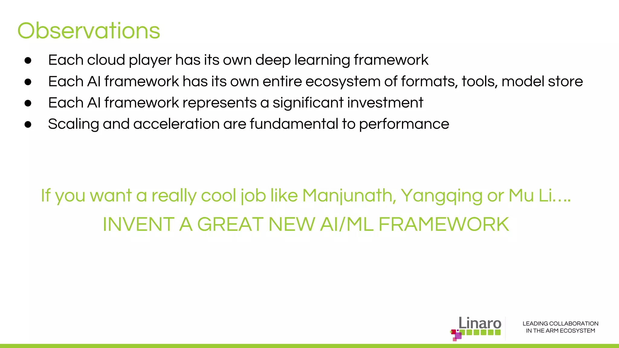 LEADING COLLABORATION
IN THE ARM ECOSYSTEM
Observations
● Each cloud player has its own deep learning framework
● Each AI framework has its own entire ecosystem of formats, tools, model store
● Each AI framework represents a significant investment
● Scaling and acceleration are fundamental to performance
If you want a really cool job like Manjunath, Yangqing or Mu Li….
INVENT A GREAT NEW AI/ML FRAMEWORK
 