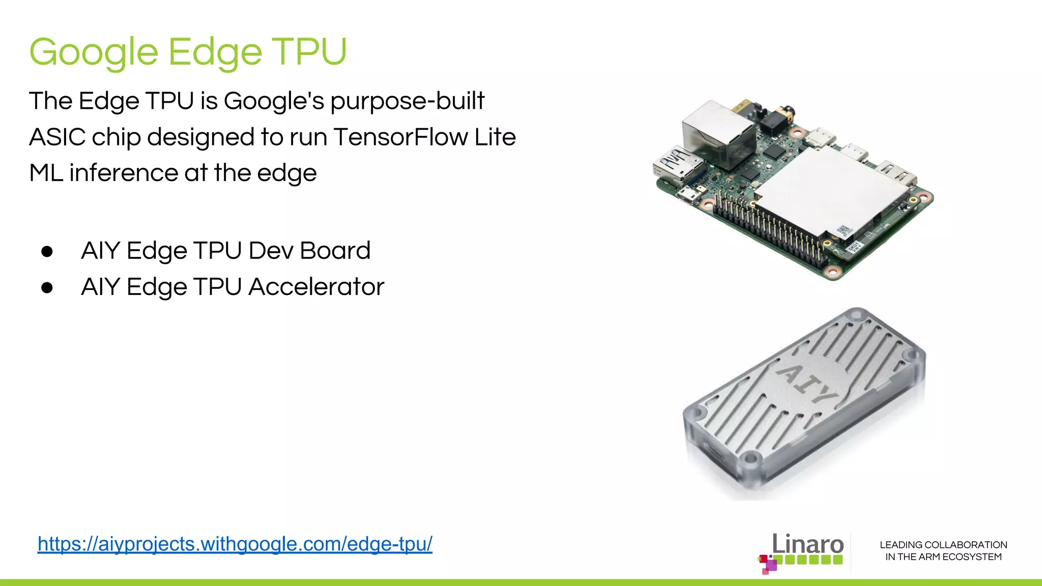 LEADING COLLABORATION
IN THE ARM ECOSYSTEM
Google Edge TPU
The Edge TPU is Google's purpose-built
ASIC chip designed to run TensorFlow Lite
ML inference at the edge
● AIY Edge TPU Dev Board
● AIY Edge TPU Accelerator
https://aiyprojects.withgoogle.com/edge-tpu/
 