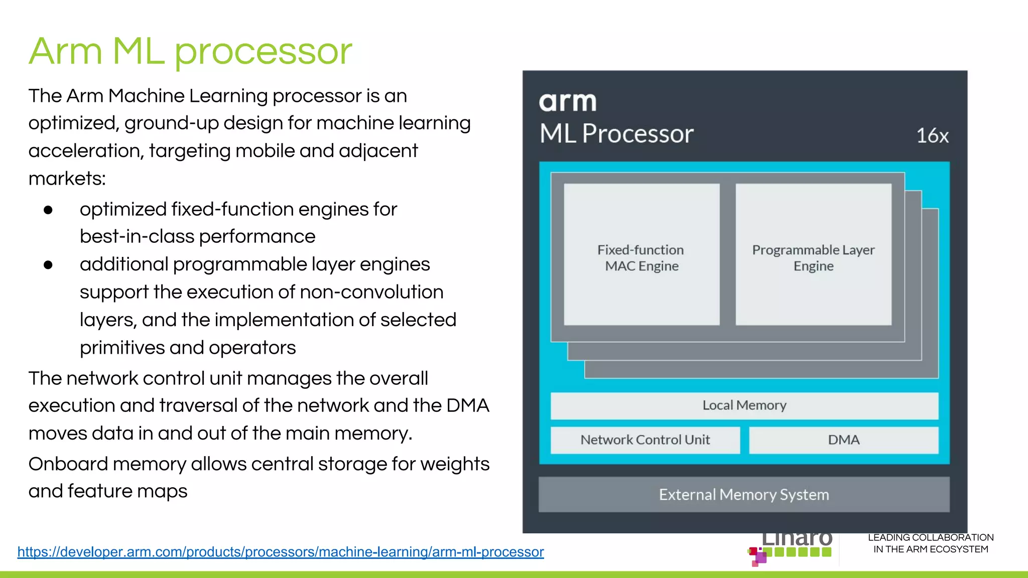 LEADING COLLABORATION
IN THE ARM ECOSYSTEM
Arm ML processor
The Arm Machine Learning processor is an
optimized, ground-up design for machine learning
acceleration, targeting mobile and adjacent
markets:
● optimized fixed-function engines for
best-in-class performance
● additional programmable layer engines
support the execution of non-convolution
layers, and the implementation of selected
primitives and operators
The network control unit manages the overall
execution and traversal of the network and the DMA
moves data in and out of the main memory.
Onboard memory allows central storage for weights
and feature maps
https://developer.arm.com/products/processors/machine-learning/arm-ml-processor
 