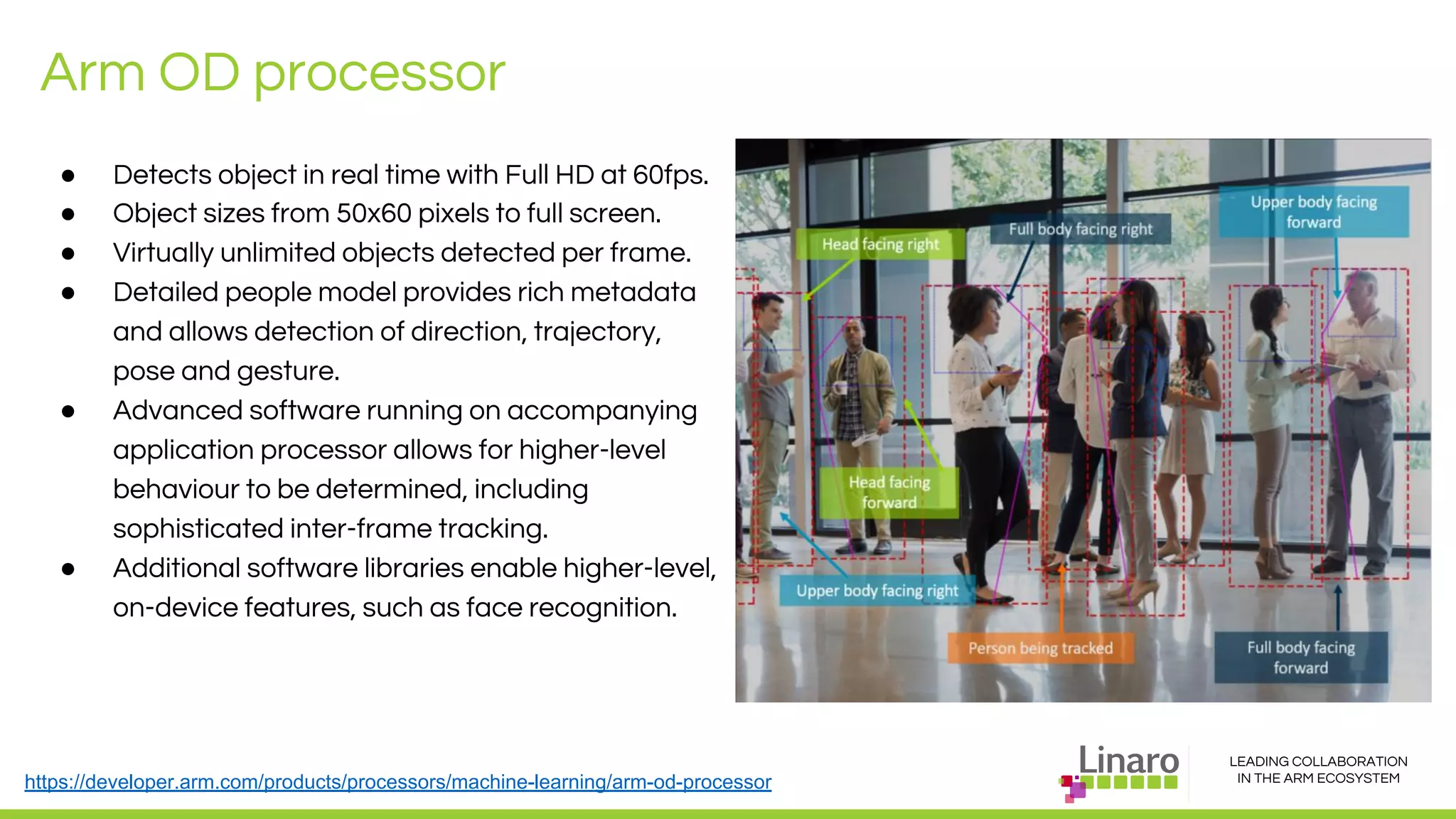 LEADING COLLABORATION
IN THE ARM ECOSYSTEM
Arm OD processor
● Detects object in real time with Full HD at 60fps.
● Object sizes from 50x60 pixels to full screen.
● Virtually unlimited objects detected per frame.
● Detailed people model provides rich metadata
and allows detection of direction, trajectory,
pose and gesture.
● Advanced software running on accompanying
application processor allows for higher-level
behaviour to be determined, including
sophisticated inter-frame tracking.
● Additional software libraries enable higher-level,
on-device features, such as face recognition.
https://developer.arm.com/products/processors/machine-learning/arm-od-processor
 