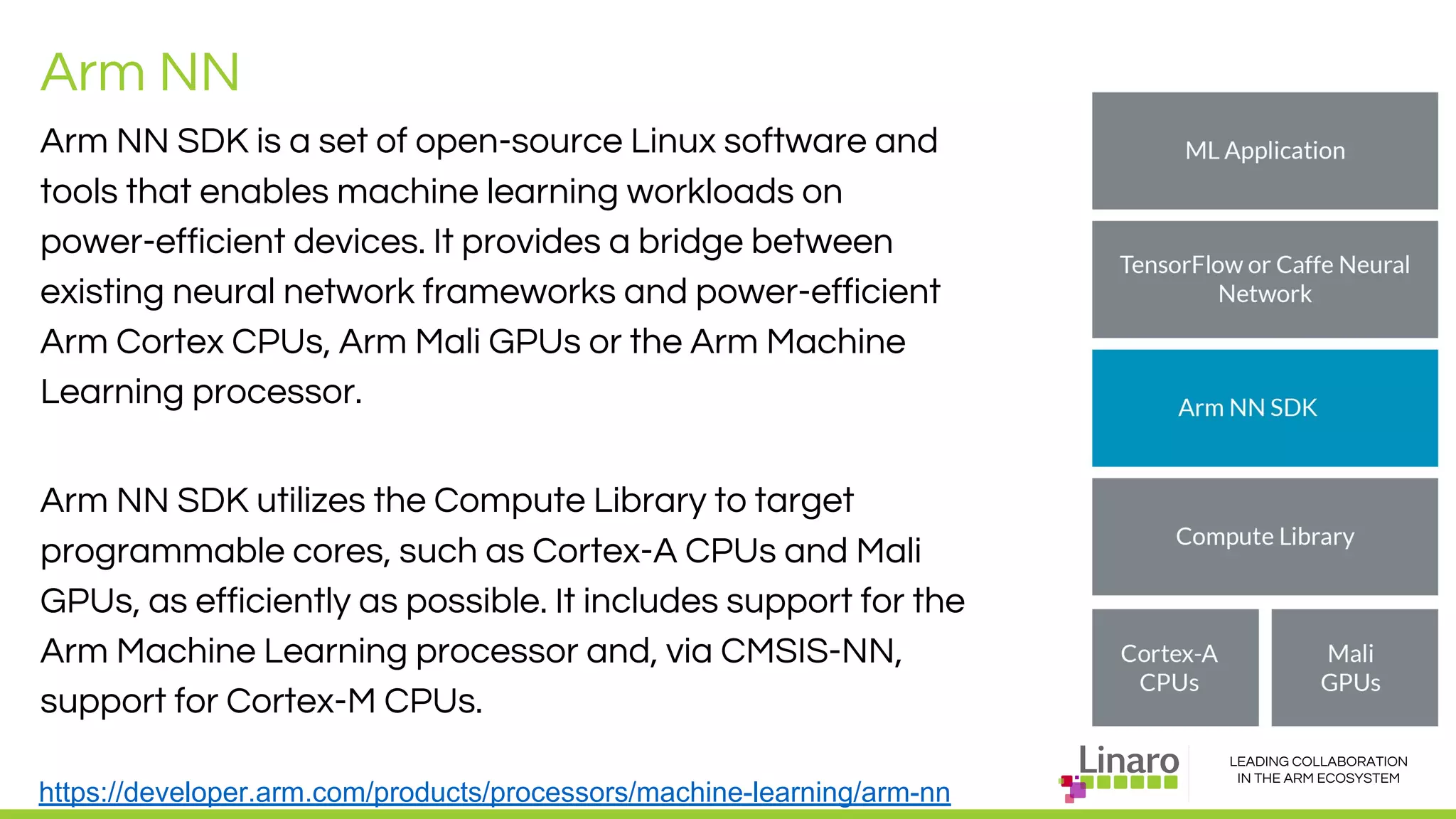 LEADING COLLABORATION
IN THE ARM ECOSYSTEM
Arm NN
Arm NN SDK is a set of open-source Linux software and
tools that enables machine learning workloads on
power-efficient devices. It provides a bridge between
existing neural network frameworks and power-efficient
Arm Cortex CPUs, Arm Mali GPUs or the Arm Machine
Learning processor.
Arm NN SDK utilizes the Compute Library to target
programmable cores, such as Cortex-A CPUs and Mali
GPUs, as efficiently as possible. It includes support for the
Arm Machine Learning processor and, via CMSIS-NN,
support for Cortex-M CPUs.
https://developer.arm.com/products/processors/machine-learning/arm-nn
 