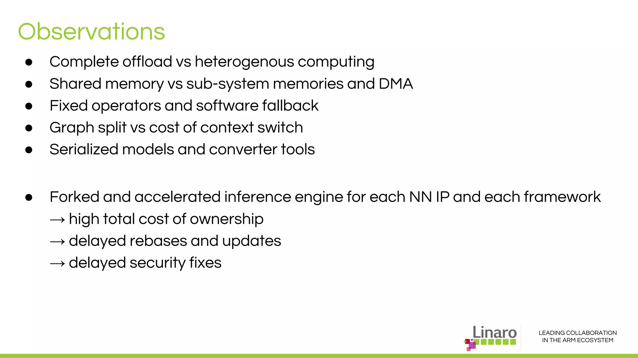LEADING COLLABORATION
IN THE ARM ECOSYSTEM
Observations
● Complete offload vs heterogenous computing
● Shared memory vs sub-system memories and DMA
● Fixed operators and software fallback
● Graph split vs cost of context switch
● Serialized models and converter tools
● Forked and accelerated inference engine for each NN IP and each framework
→ high total cost of ownership
→ delayed rebases and updates
→ delayed security fixes
 