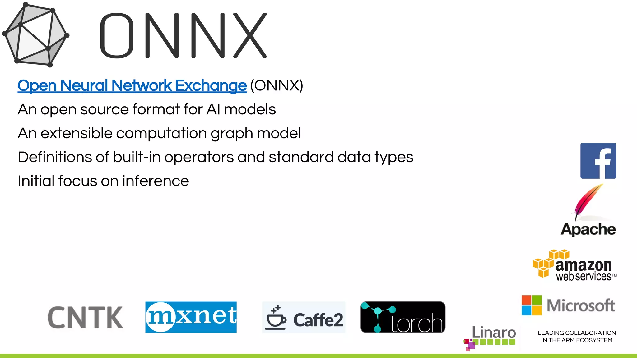 LEADING COLLABORATION
IN THE ARM ECOSYSTEM
Open Neural Network Exchange (ONNX)
An open source format for AI models
An extensible computation graph model
Definitions of built-in operators and standard data types
Initial focus on inference
 