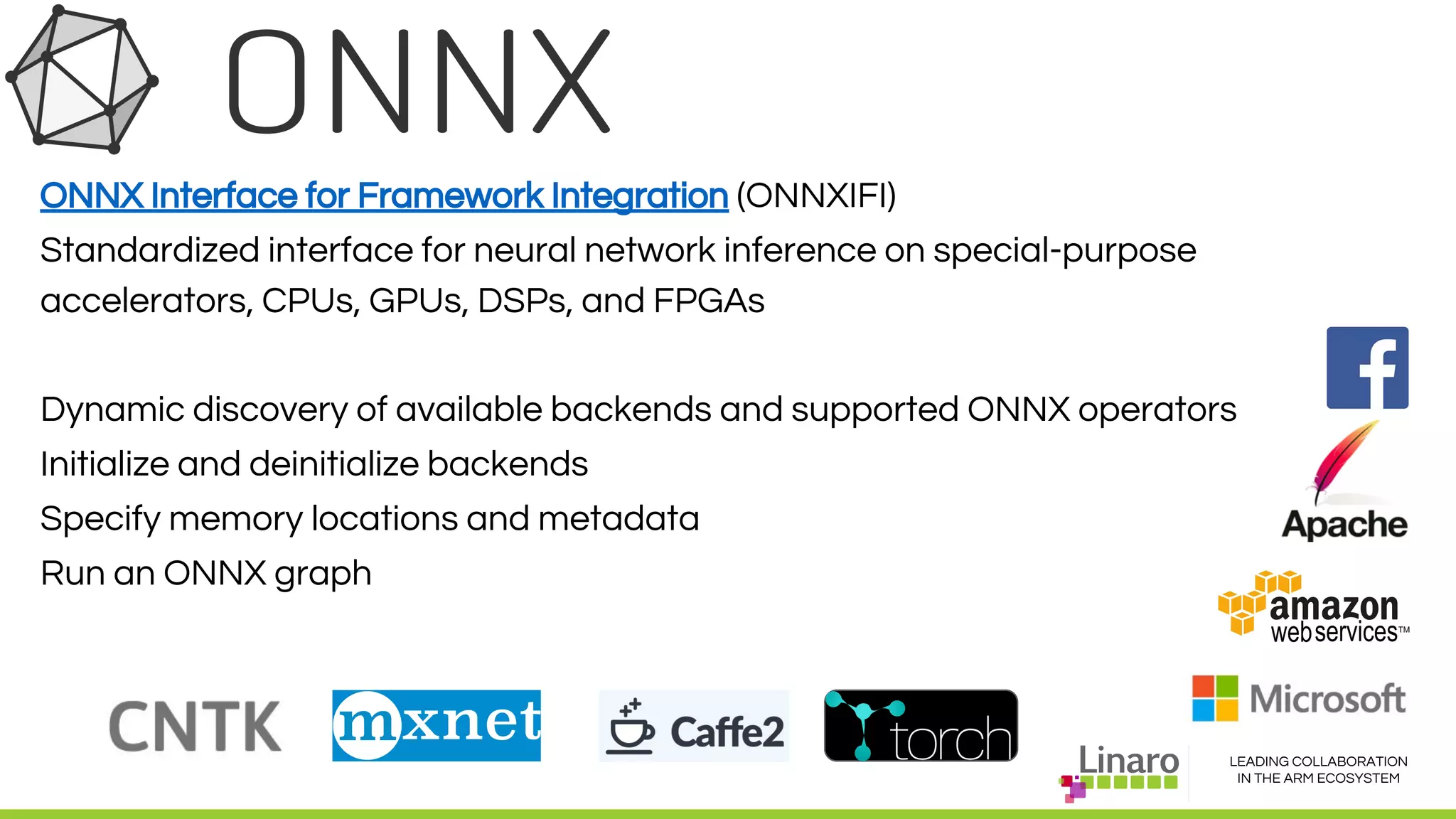 LEADING COLLABORATION
IN THE ARM ECOSYSTEM
ONNX Interface for Framework Integration (ONNXIFI)
Standardized interface for neural network inference on special-purpose
accelerators, CPUs, GPUs, DSPs, and FPGAs
Dynamic discovery of available backends and supported ONNX operators
Initialize and deinitialize backends
Specify memory locations and metadata
Run an ONNX graph
 