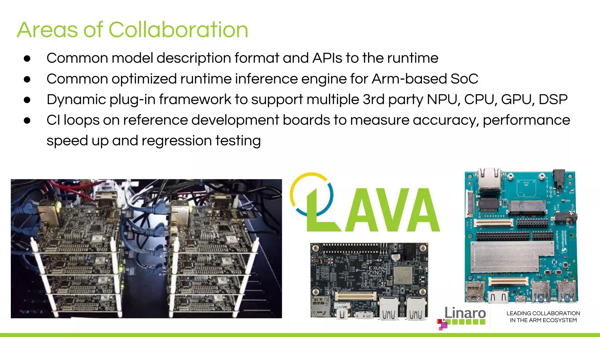 LEADING COLLABORATION
IN THE ARM ECOSYSTEM
● Common model description format and APIs to the runtime
● Common optimized runtime inference engine for Arm-based SoC
● Dynamic plug-in framework to support multiple 3rd party NPU, CPU, GPU, DSP
● CI loops on reference development boards to measure accuracy, performance
speed up and regression testing
Areas of Collaboration
 