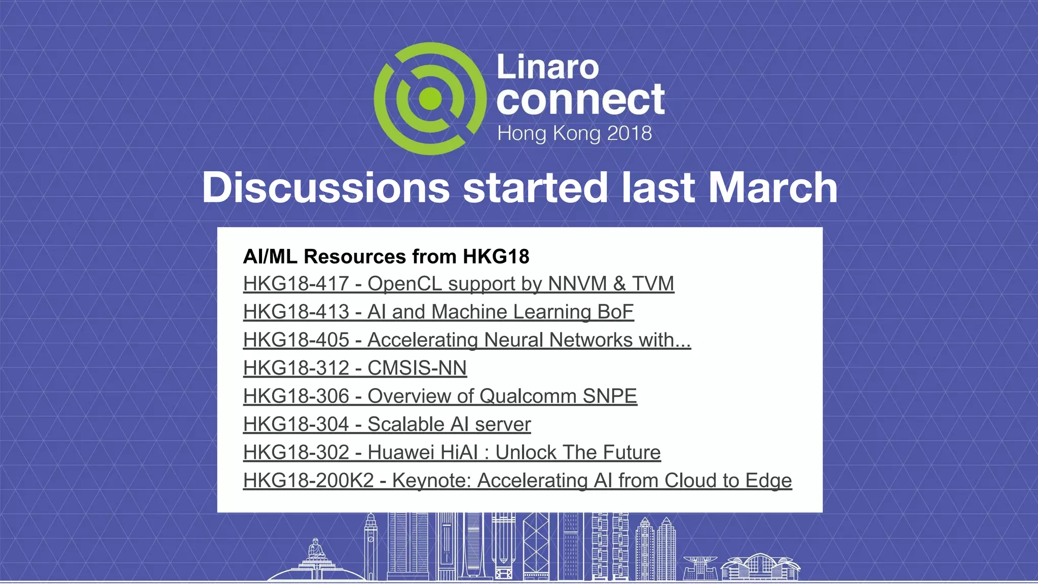 Discussions started last March
AI/ML Resources from HKG18
HKG18-417 - OpenCL support by NNVM & TVM
HKG18-413 - AI and Machine Learning BoF
HKG18-405 - Accelerating Neural Networks with...
HKG18-312 - CMSIS-NN
HKG18-306 - Overview of Qualcomm SNPE
HKG18-304 - Scalable AI server
HKG18-302 - Huawei HiAI : Unlock The Future
HKG18-200K2 - Keynote: Accelerating AI from Cloud to Edge
 
